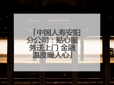 中国人寿安阳分公司：贴心服务送上门 金融温度暖人心