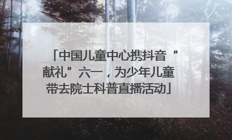 中国儿童中心携抖音“献礼”六一，为少年儿童带去院士科普直播活动