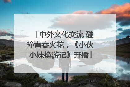 中外文化交流 碰撞青春火花，《小伙小妹换游记》开播