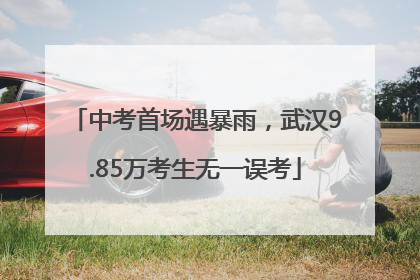 中考首场遇暴雨，武汉9.85万考生无一误考