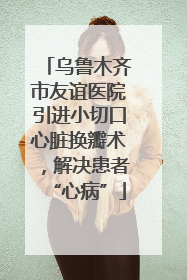 乌鲁木齐市友谊医院引进小切口心脏换瓣术，解决患者“心病”