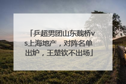 乒超男团山东魏桥vs上海地产，对阵名单出炉，王楚钦不出场