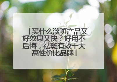 买什么淡斑产品又好效果又快？好用不后悔，祛斑有效十大高性价比品牌