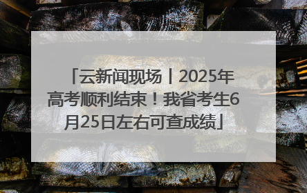 云新闻现场丨2025年高考顺利结束！我省考生6月25日左右可查成绩