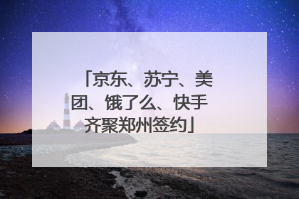 京东、苏宁、美团、饿了么、快手齐聚郑州签约