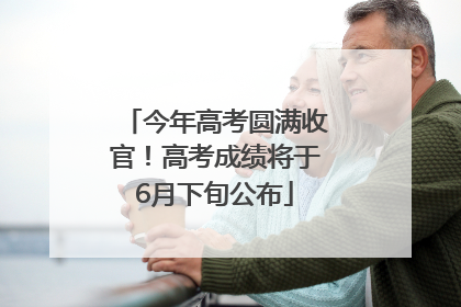 今年高考圆满收官！高考成绩将于6月下旬公布