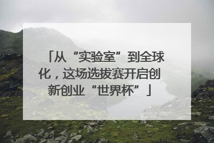 从“实验室”到全球化，这场选拔赛开启创新创业“世界杯”