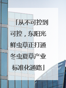 从不可控到可控，东阳光鲜虫草正打通冬虫夏草产业标准化通路