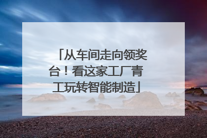 从车间走向领奖台！看这家工厂青工玩转智能制造