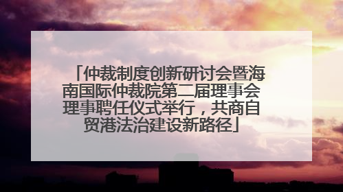 仲裁制度创新研讨会暨海南国际仲裁院第二届理事会理事聘任仪式举行，共商自贸港法治建设新路径