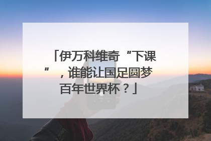 伊万科维奇“下课”，谁能让国足圆梦百年世界杯？