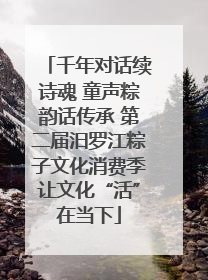 千年对话续诗魂 童声粽韵话传承 第二届汨罗江粽子文化消费季让文化“活”在当下