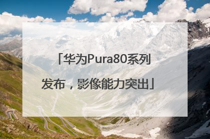 华为Pura80系列发布，影像能力突出