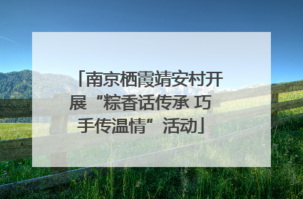 南京栖霞靖安村开展“粽香话传承 巧手传温情”活动