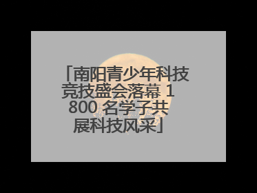 南阳青少年科技竞技盛会落幕 1800 名学子共展科技风采