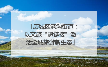 历城区港沟街道：以文旅“超链接”激活全域旅游新生态