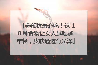 养颜抗衰必吃！这 10 种食物让女人越吃越年轻，皮肤通透有光泽