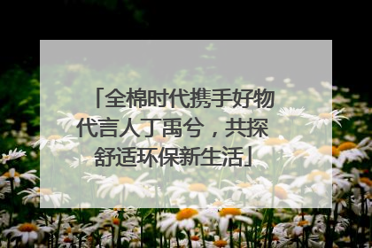 全棉时代携手好物代言人丁禹兮，共探舒适环保新生活