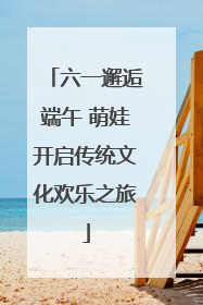六一邂逅端午 萌娃开启传统文化欢乐之旅