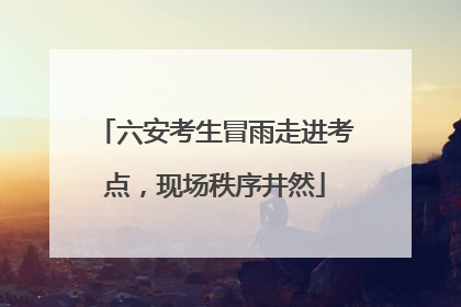 六安考生冒雨走进考点，现场秩序井然