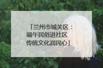 兰州市城关区：端午民俗进社区 传统文化润民心