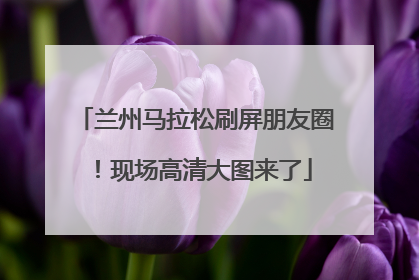 兰州马拉松刷屏朋友圈！现场高清大图来了
