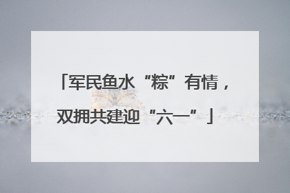军民鱼水“粽”有情，双拥共建迎“六一”