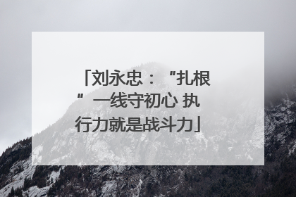 刘永忠：“扎根”一线守初心 执行力就是战斗力