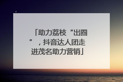 助力荔枝“出圈”，抖音达人团走进茂名助力营销