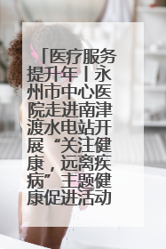 医疗服务提升年丨永州市中心医院走进南津渡水电站开展“关注健康，远离疾病”主题健康促进活动