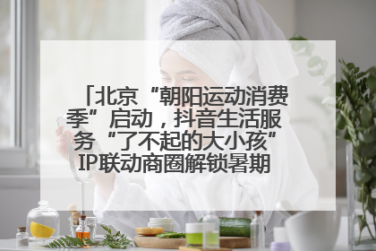 北京“朝阳运动消费季”启动，抖音生活服务“了不起的大小孩”IP联动商圈解锁暑期亲子消费新场景