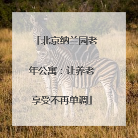 北京纳兰园老年公寓：让养老享受不再单调
