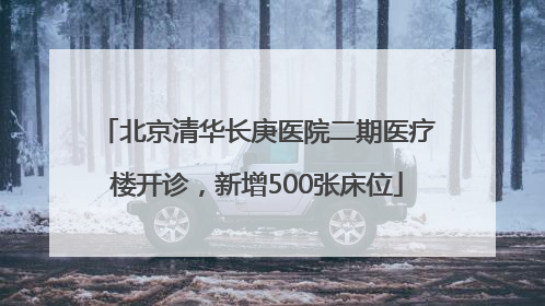 北京清华长庚医院二期医疗楼开诊，新增500张床位
