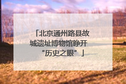 北京通州路县故城遗址博物馆睁开“历史之眼”