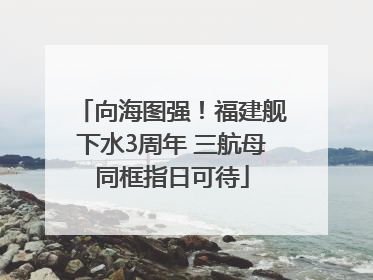 向海图强！福建舰下水3周年 三航母同框指日可待