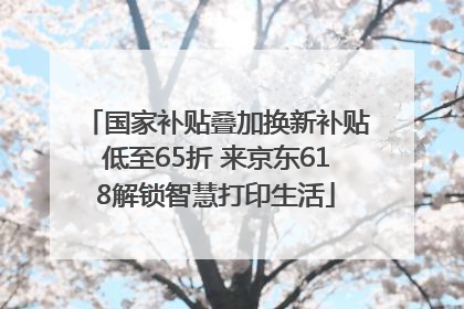 国家补贴叠加换新补贴低至65折 来京东618解锁智慧打印生活