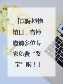 国际博物馆日，青博邀请多位专家免费“鉴宝”啦！