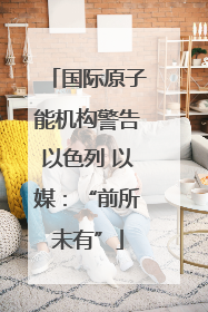 国际原子能机构警告以色列 以媒：“前所未有”
