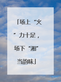 场上“火”力十足，场下“湘”当韵味
