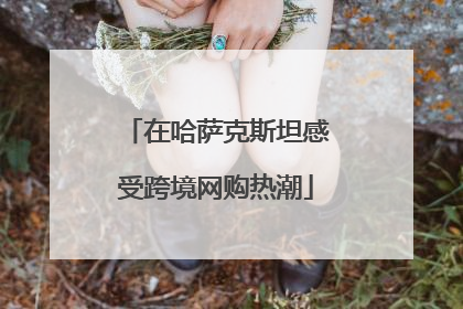 在哈萨克斯坦感受跨境网购热潮
