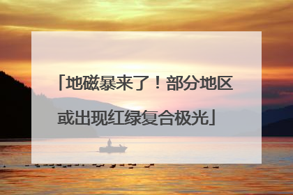 地磁暴来了！部分地区或出现红绿复合极光