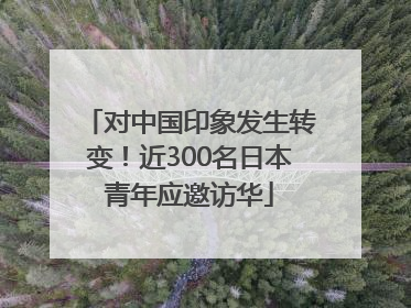 对中国印象发生转变！近300名日本青年应邀访华