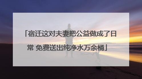 宿迁这对夫妻把公益做成了日常 免费送出纯净水万余桶