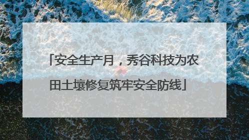 安全生产月，秀谷科技为农田土壤修复筑牢安全防线
