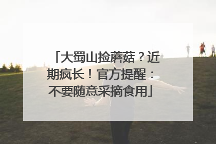 大蜀山捡蘑菇？近期疯长！官方提醒：不要随意采摘食用