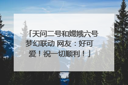天问二号和嫦娥六号梦幻联动 网友：好可爱！祝一切顺利！