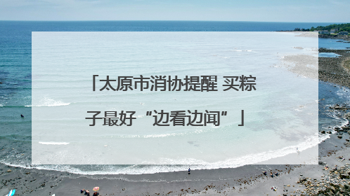 太原市消协提醒 买粽子最好“边看边闻”