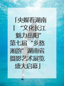 央媒看湖南丨“文化长江 魅力岳阳”第七届“乡愁湘韵”湖南省摄影艺术展览盛大启幕