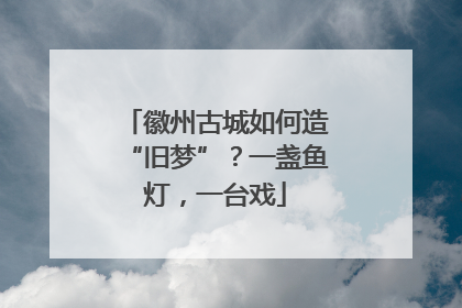 徽州古城如何造“旧梦”？一盏鱼灯，一台戏