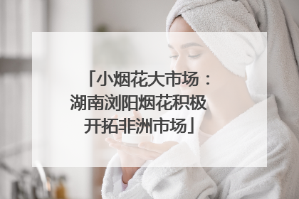 小烟花大市场：湖南浏阳烟花积极开拓非洲市场